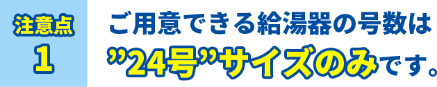 注意点1 ご用意できる給湯器の号数は24号サイズのみです