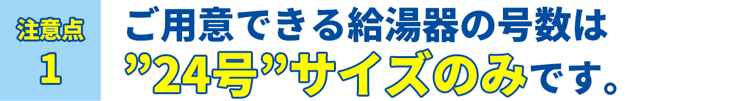 注意点1 ご用意できる給湯器の号数は24号サイズのみです