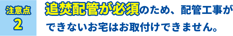 注意点2 追焚配管が必須のため、配管工事ができないお宅はお取付けできません