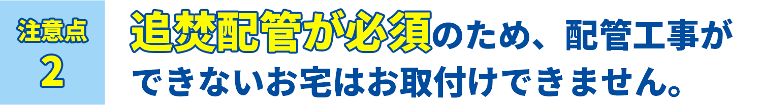 注意点2 追焚配管が必須のため、配管工事ができないお宅はお取付けできません