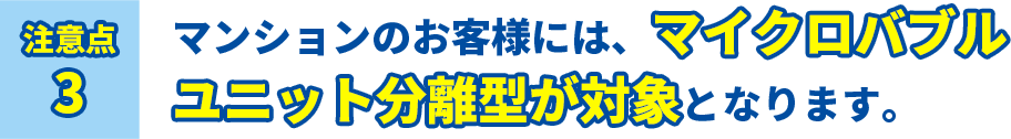 注意点3 マンションのお客様には、マイクロバブルユニット分離型が対象となります