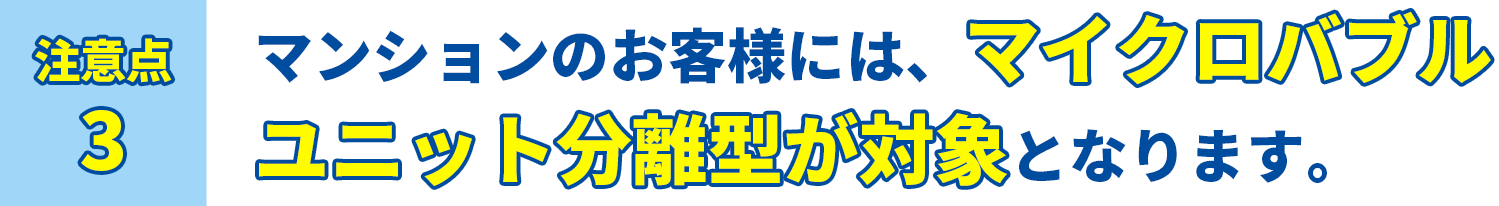 注意点3 マンションのお客様には、マイクロバブルユニット分離型が対象となります